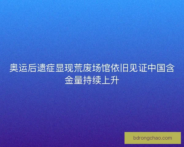 奥运后遗症显现荒废场馆依旧见证中国含金量持续上升 奥运后遗症显现荒废场馆依旧见证中国含金量持续上升