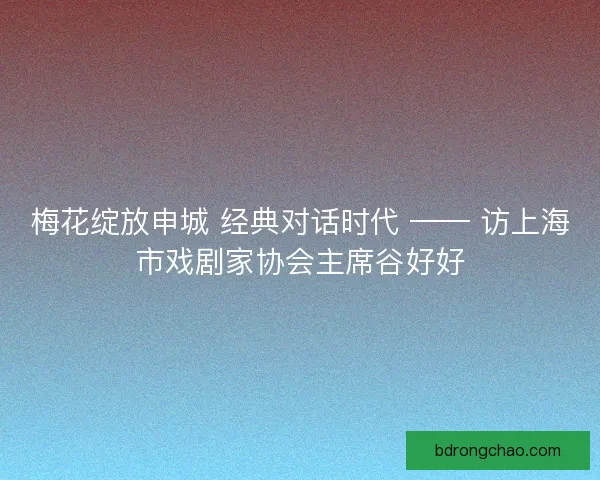 梅花绽放申城 经典对话时代 —— 访上海市戏剧家协会主席谷好好