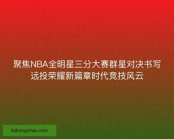 聚焦NBA全明星三分大赛群星对决书写远投荣耀新篇章时代竞技风云