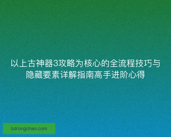 以上古神器3攻略为核心的全流程技巧与隐藏要素详解指南高手进阶心得