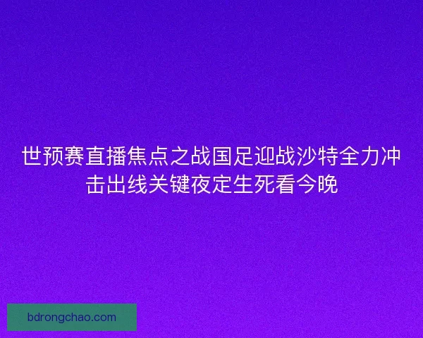 世预赛直播焦点之战国足迎战沙特全力冲击出线关键夜定生死看今晚