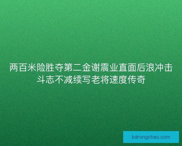 两百米险胜夺第二金谢震业直面后浪冲击斗志不减续写老将速度传奇