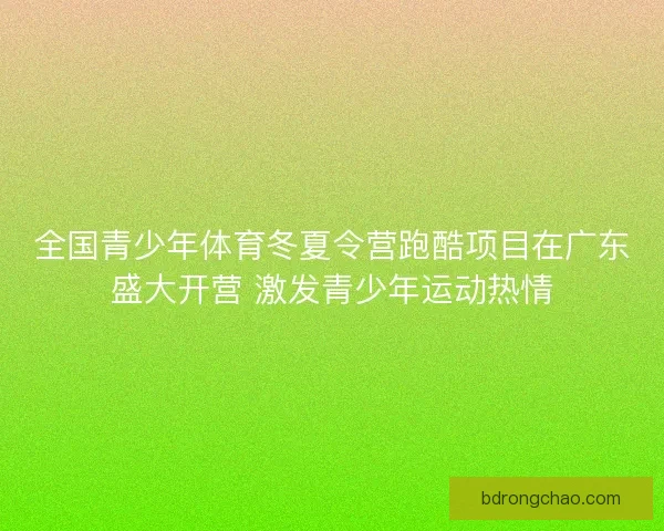全国青少年体育冬夏令营跑酷项目在广东盛大开营 激发青少年运动热情