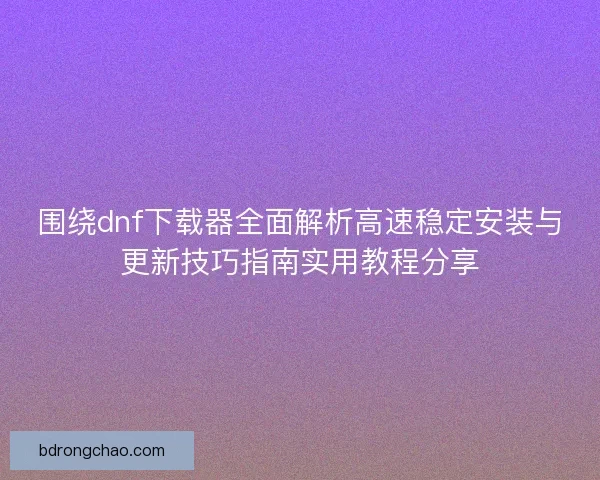 围绕dnf下载器全面解析高速稳定安装与更新技巧指南实用教程分享