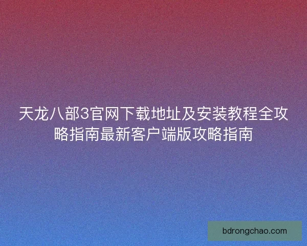 天龙八部3官网下载地址及安装教程全攻略指南最新客户端版攻略指南 天龙八部3官网下载地址及安装教程全攻略指南最新客户端版攻略指南