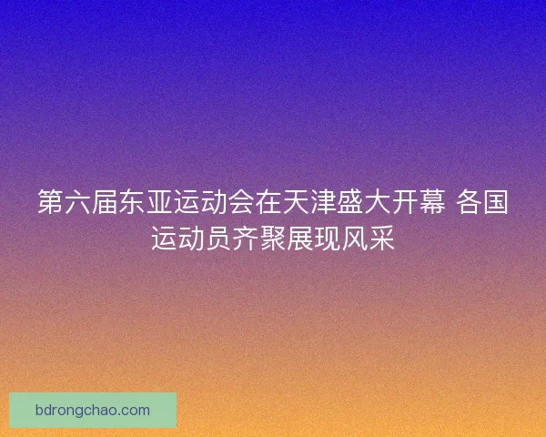 第六届东亚运动会在天津盛大开幕 各国运动员齐聚展现风采
