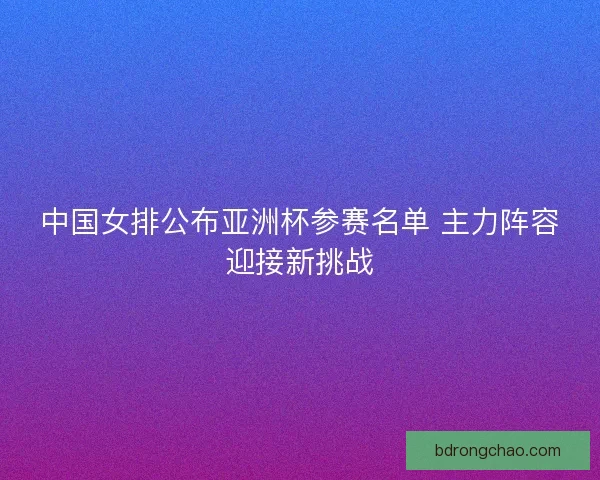 中国女排公布亚洲杯参赛名单 主力阵容迎接新挑战