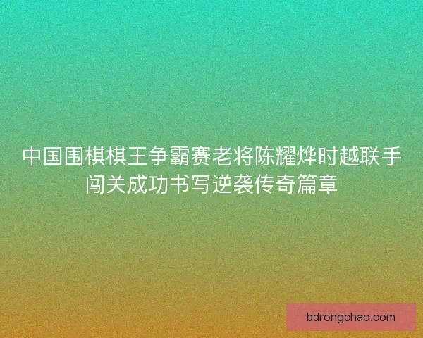 中国围棋棋王争霸赛老将陈耀烨时越联手闯关成功书写逆袭传奇篇章