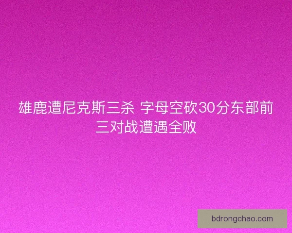雄鹿遭尼克斯三杀 字母空砍30分东部前三对战遭遇全败 雄鹿遭尼克斯三杀 字母空砍30分东部前三对战遭遇全败