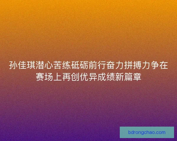 孙佳琪潜心苦练砥砺前行奋力拼搏力争在赛场上再创优异成绩新篇章