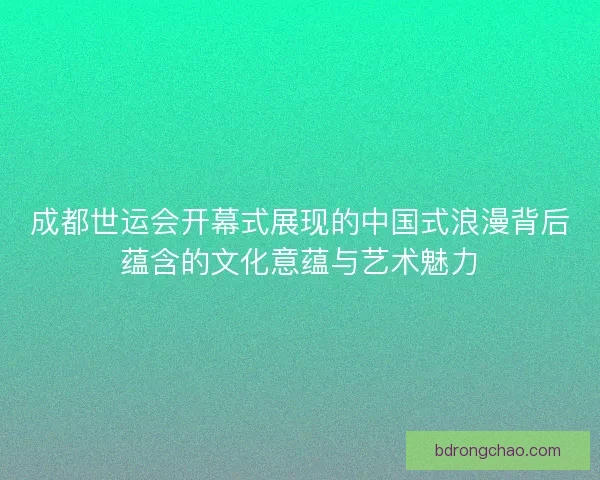 成都世运会开幕式展现的中国式浪漫背后蕴含的文化意蕴与艺术魅力