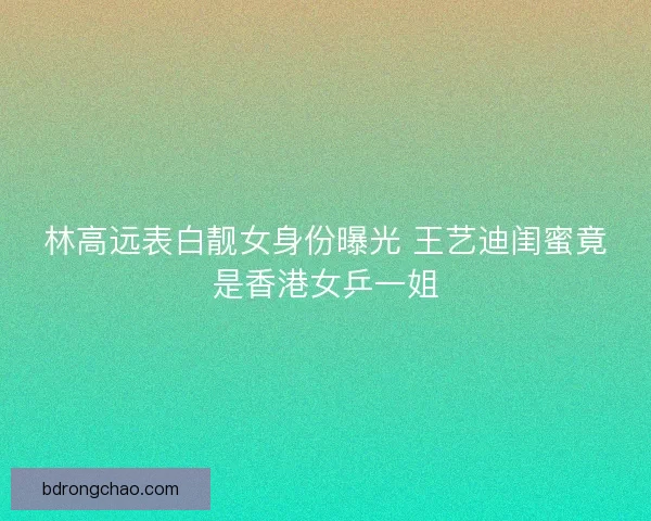 林高远表白靓女身份曝光 王艺迪闺蜜竟是香港女乒一姐