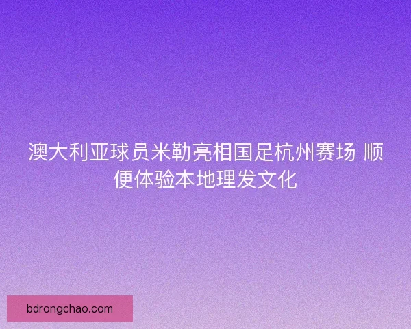澳大利亚球员米勒亮相国足杭州赛场 顺便体验本地理发文化