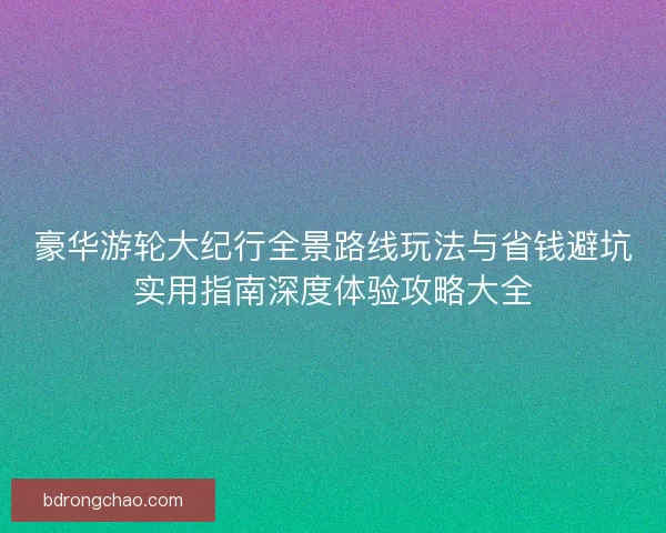 豪华游轮大纪行全景路线玩法与省钱避坑实用指南深度体验攻略大全