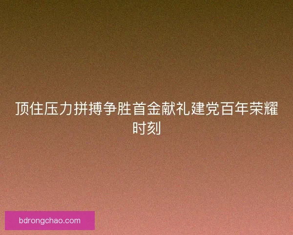 顶住压力拼搏争胜首金献礼建党百年荣耀时刻 顶住压力拼搏争胜首金献礼建党百年荣耀时刻