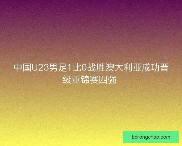 中国U23男足1比0战胜澳大利亚成功晋级亚锦赛四强 