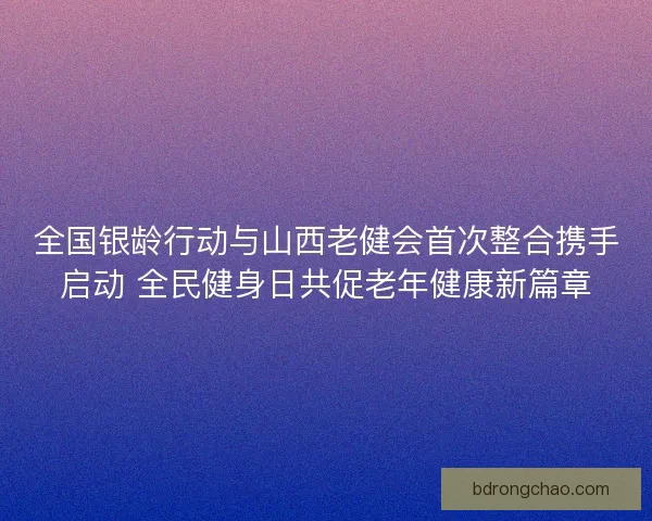 全国银龄行动与山西老健会首次整合携手启动 全民健身日共促老年健康新篇章 全国银龄行动与山西老健会首次整合携手启动 全民健身日共促老年健康新篇章