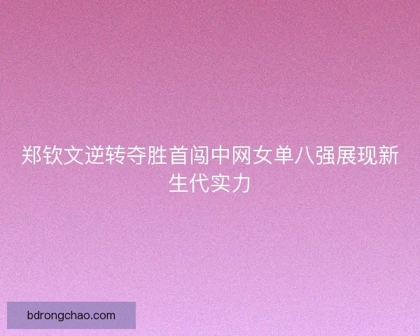 郑钦文逆转夺胜首闯中网女单八强展现新生代实力 郑钦文逆转夺胜首闯中网女单八强展现新生代实力