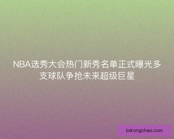 NBA选秀大会热门新秀名单正式曝光多支球队争抢未来超级巨星