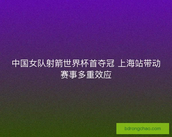 中国女队射箭世界杯首夺冠 上海站带动赛事多重效应