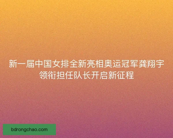 新一届中国女排全新亮相奥运冠军龚翔宇领衔担任队长开启新征程