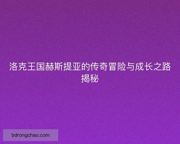 洛克王国赫斯提亚的传奇冒险与成长之路揭秘