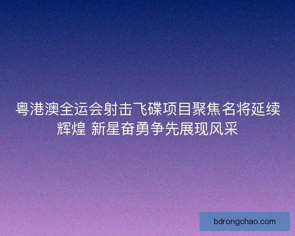 粤港澳全运会射击飞碟项目聚焦名将延续辉煌 新星奋勇争先展现风采