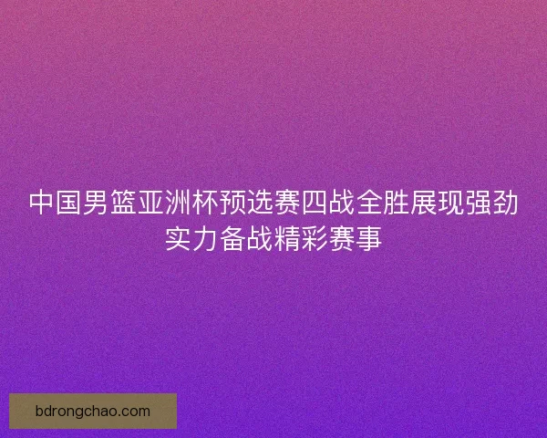 中国男篮亚洲杯预选赛四战全胜展现强劲实力备战精彩赛事