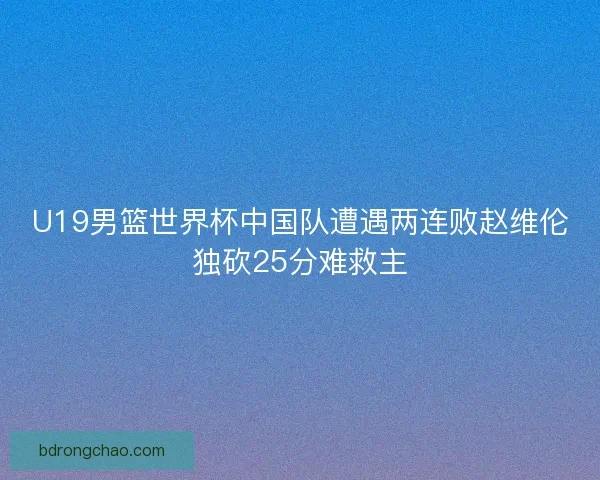 U19男篮世界杯中国队遭遇两连败赵维伦独砍25分难救主