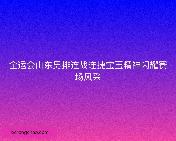 全运会山东男排连战连捷宝玉精神闪耀赛场风采