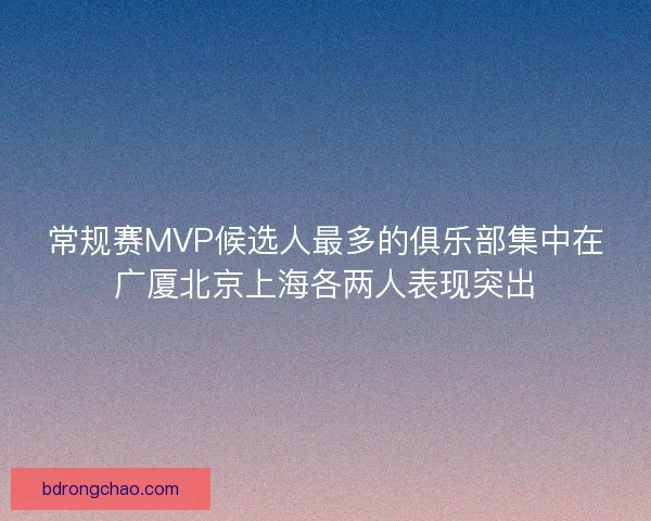 常规赛MVP候选人最多的俱乐部集中在广厦北京上海各两人表现突出 常规赛MVP候选人最多的俱乐部集中在广厦北京上海各两人表现突出