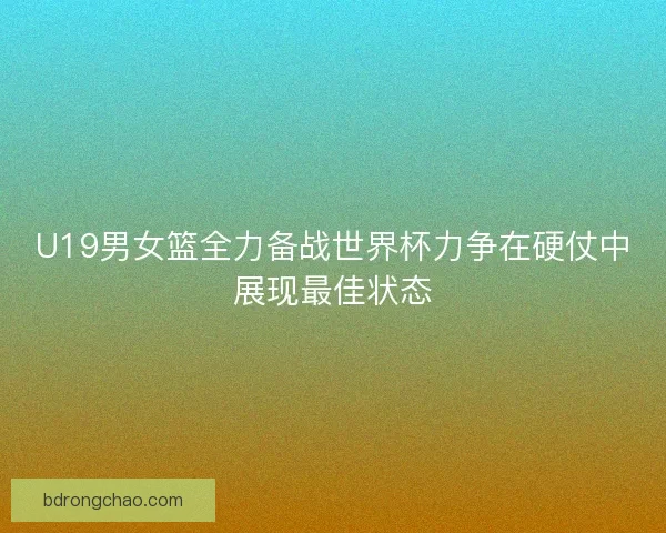 U19男女篮全力备战世界杯力争在硬仗中展现最佳状态