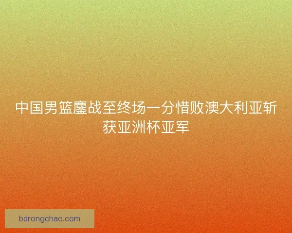 中国男篮鏖战至终场一分惜败澳大利亚斩获亚洲杯亚军