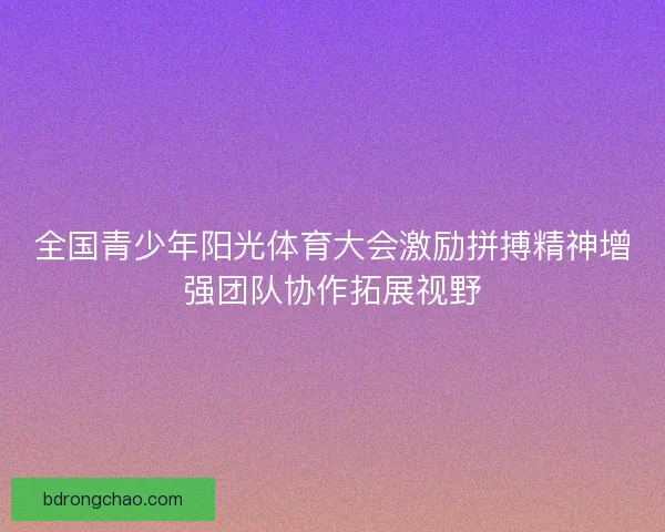 全国青少年阳光体育大会激励拼搏精神增强团队协作拓展视野