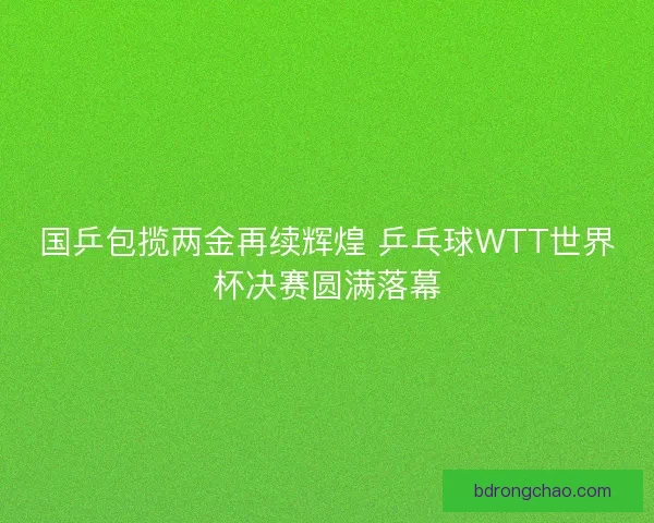 国乒包揽两金再续辉煌 乒乓球WTT世界杯决赛圆满落幕